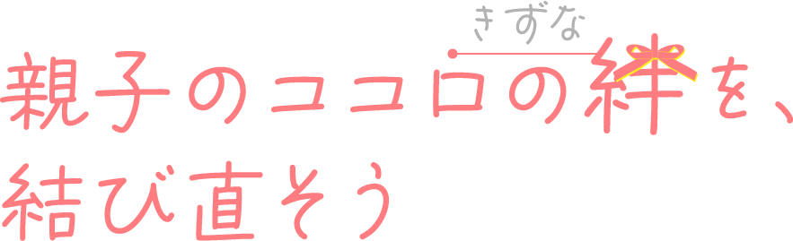 親子のココロの絆を、結び直そう